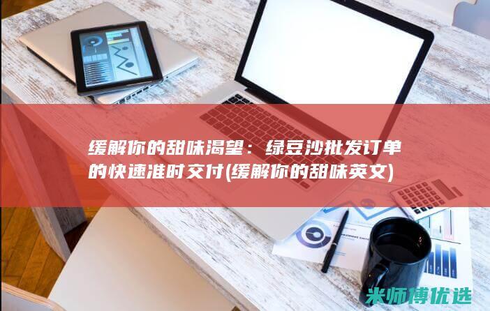 缓解你的甜味渴望：绿豆沙批发订单的快速准时交付 (缓解你的甜味英文)