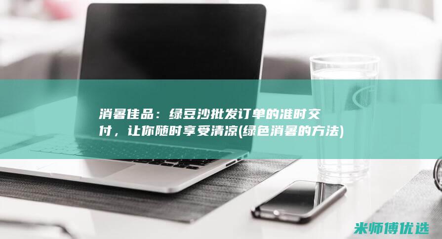 消暑佳品：绿豆沙批发订单的准时交付，让你随时享受清凉 (绿色消暑的方法)