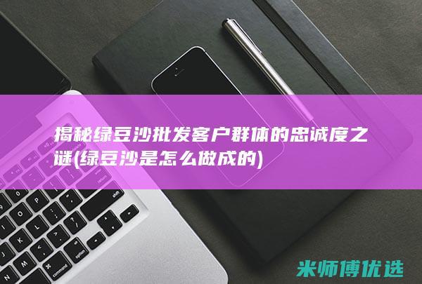 揭秘绿豆沙批发客户群体的忠诚度之谜 (绿豆沙是怎么做成的)