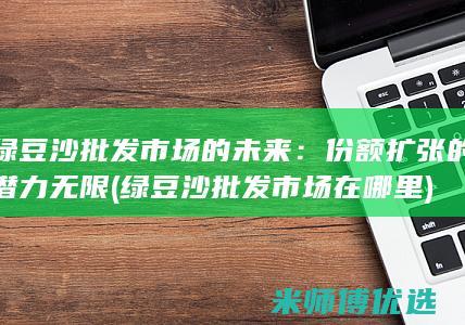 绿豆沙批发市场的未来：份额扩张的潜力无限 (绿豆沙批发市场在哪里)