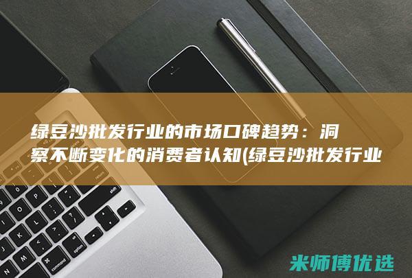 绿豆沙批发行业的市场口碑趋势：洞察不断变化的消费者认知 (绿豆沙批发行业前景)