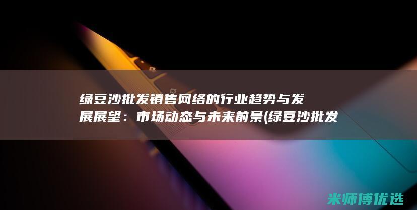 绿豆沙批发销售网络的行业趋势与发展展望：市场动态与未来前景 (绿豆沙批发销售电话)