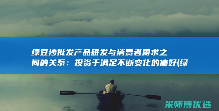 绿豆沙批发产品研发与消费者需求之间的关系：投资于满足不断变化的偏好 (绿豆沙批发产地在哪里)