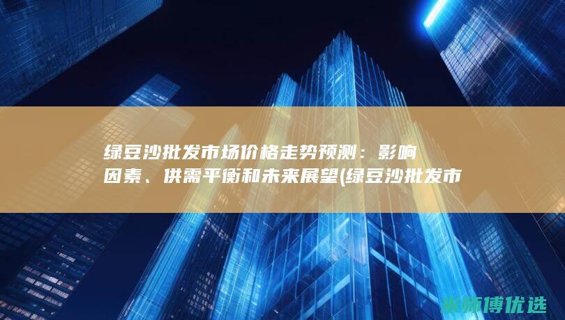 绿豆沙批发市场价格走势预测：影响因素、供需平衡和未来展望 (绿豆沙批发市场在哪里)