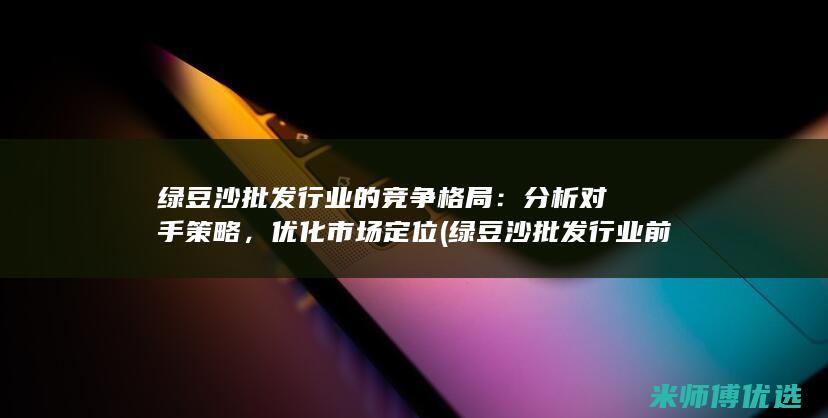 绿豆沙批发行业的竞争格局：分析对手策略，优化市场定位 (绿豆沙批发行业前景)