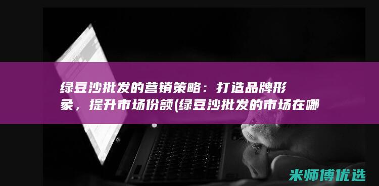 绿豆沙批发的营销策略：打造品牌形象，提升市场份额 (绿豆沙批发的市场在哪)