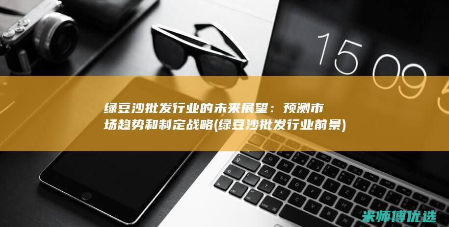 绿豆沙批发行业的未来展望：预测市场趋势和制定战略 (绿豆沙批发行业前景)