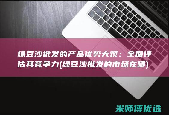 绿豆沙批发的产品优势大观：全面评估其竞争力 (绿豆沙批发的市场在哪)