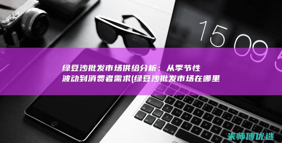 绿豆沙批发市场供给分析：从季节性波动到消费者需求 (绿豆沙批发市场在哪里)