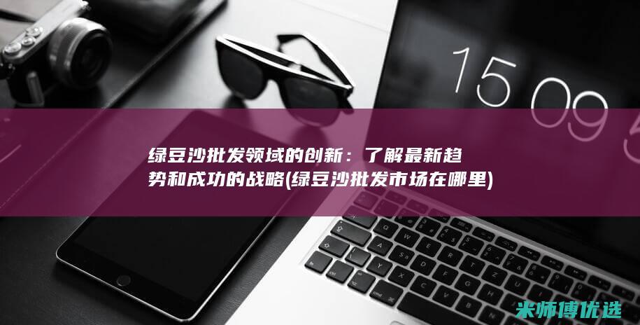 绿豆沙批发领域的创新：了解最新趋势和成功的战略 (绿豆沙批发市场在哪里)