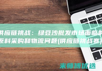 供应链挑战：绿豆沙批发市场面临的原料采购和物流问题 (供应链挑战赛)