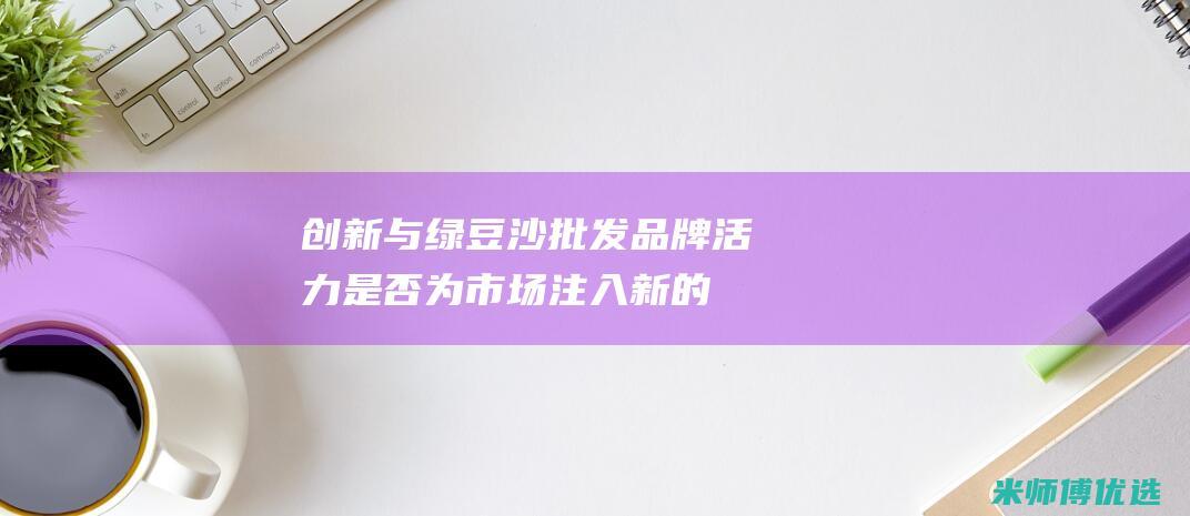 创新与绿豆沙批发：品牌活力是否为市场注入新的活力？ (绿豆沙新闻)