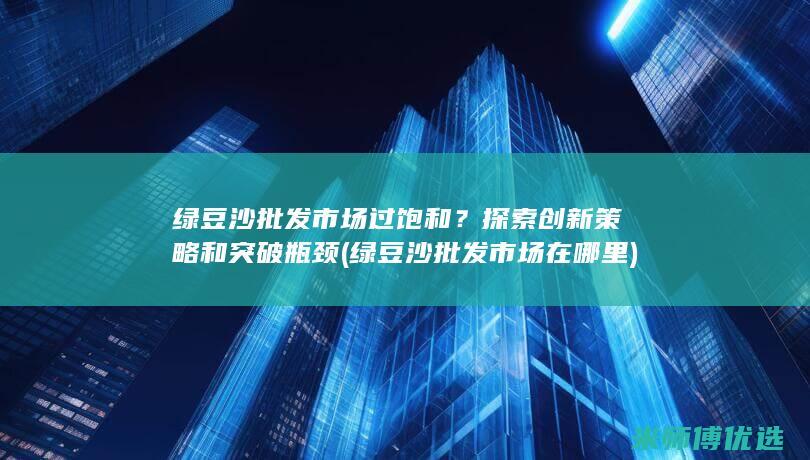 绿豆沙批发市场过饱和？探索创新策略和突破瓶颈 (绿豆沙批发市场在哪里)