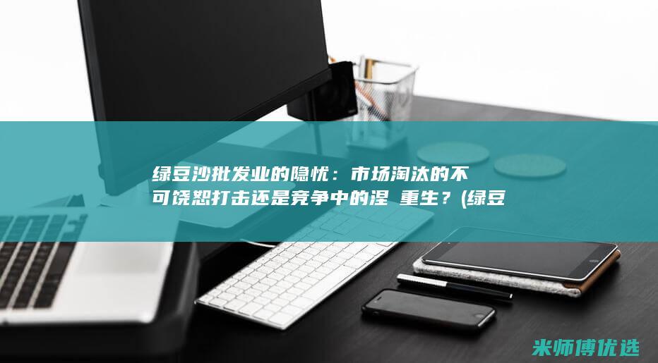 绿豆沙批发业的隐忧：市场淘汰的不可饶恕打击还是竞争中的涅槃重生？ (绿豆沙批发厂家)