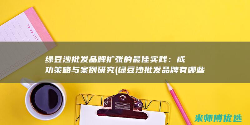 绿豆沙批发品牌扩张的最佳实践：成功策略与案例研究 (绿豆沙批发品牌有哪些)