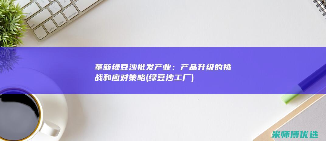 革新绿豆沙批发产业：产品升级的挑战和应对策略 (绿豆沙工厂)