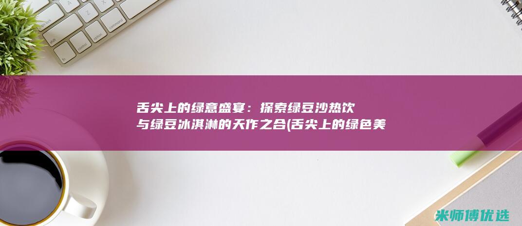 舌尖上的绿意盛宴：探索绿豆沙热饮与绿豆冰淇淋的天作之合 (舌尖上的绿色美食)