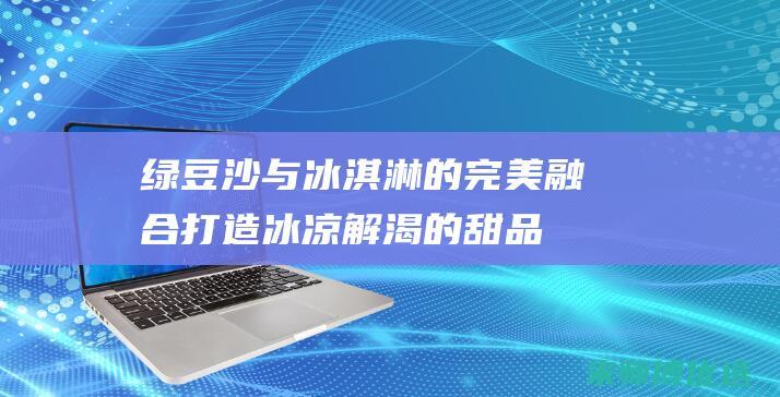 绿豆沙与冰淇淋的完美融合：打造冰凉解渴的甜品 (绿豆沙与冰淇淋一起吃)