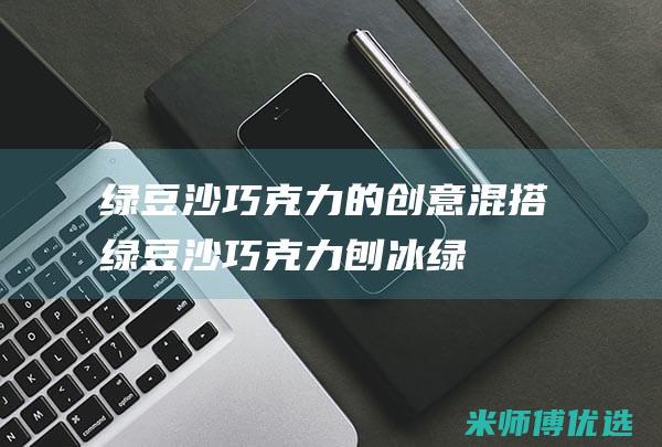 绿豆沙巧克力的创意混搭：绿豆沙巧克力刨冰 (绿豆沙巧克力能减肥吗)