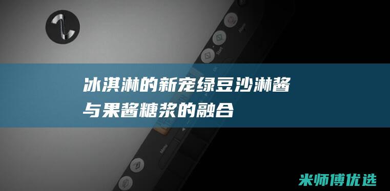 [冰淇淋的新宠] 绿豆沙淋酱与果酱/糖浆的融合，赋予冰淇淋无限可能 (冰淇淋的新闻)