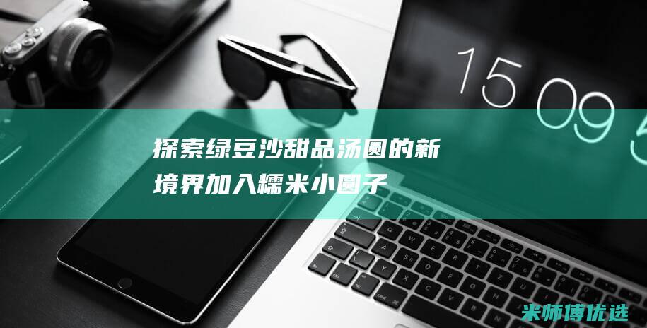 探索绿豆沙甜品汤圆的新境界：加入糯米小圆子（或珍珠丸子）的美味搭配 (香甜绿豆沙)