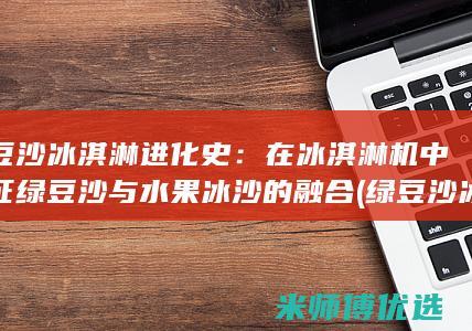 绿豆沙冰淇淋进化史：在冰淇淋机中见证绿豆沙与水果冰沙的融合 (绿豆沙冰淇淋怎么做)