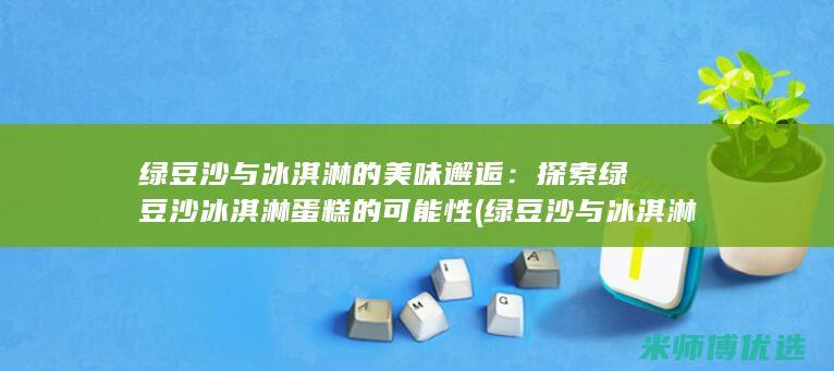 绿豆沙与冰淇淋的美味邂逅：探索绿豆沙冰淇淋蛋糕的可能性 (绿豆沙与冰淇淋一起吃)