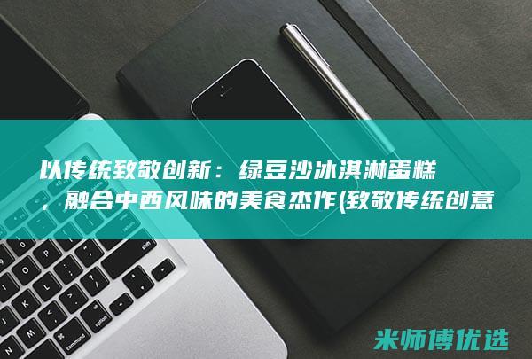 以传统致敬创新：绿豆沙冰淇淋蛋糕，融合中西风味的美食杰作 (致敬传统创意未来)