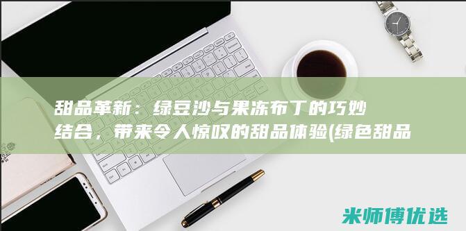 甜品革新：绿豆沙与果冻布丁的巧妙结合，带来令人惊叹的甜品体验 (绿色 甜品)