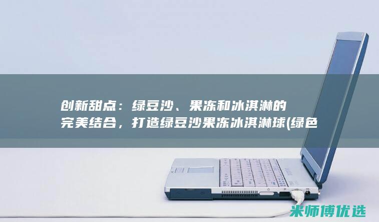 创新甜点：绿豆沙、果冻和冰淇淋的完美结合，打造绿豆沙果冻冰淇淋球 (绿色甜点公司案例)