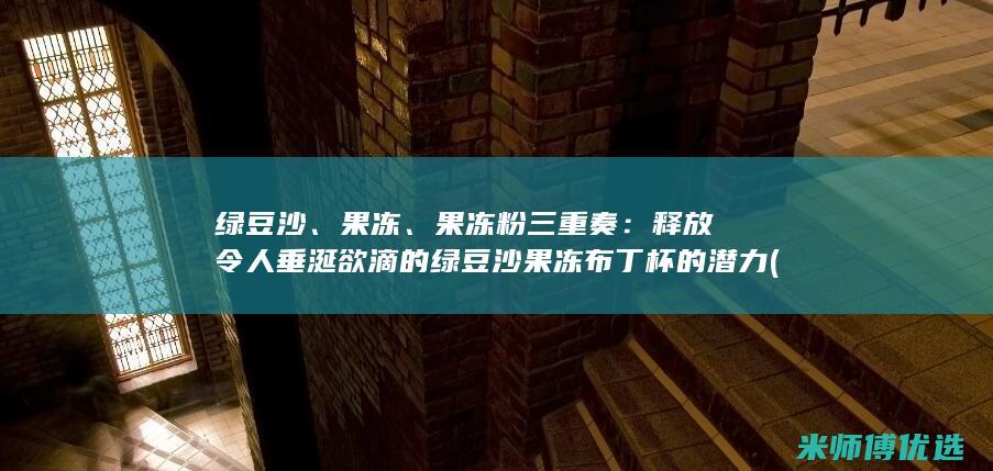 绿豆沙、果冻、果冻粉三重奏：释放令人垂涎欲滴的绿豆沙果冻布丁杯的潜力 (绿豆沙果冻状)