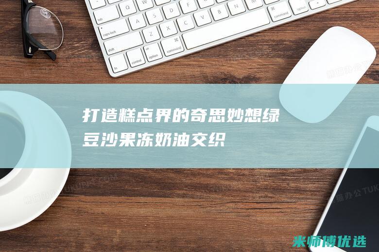 打造糕点界的奇思妙想：绿豆沙、果冻、奶油交织而成的绿豆沙果冻奶油蛋糕卷 (糕点制造)