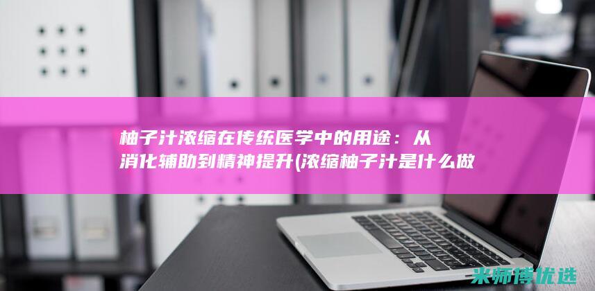 柚子汁浓缩在传统医学中的用途：从消化辅助到精神提升 (浓缩柚子汁是什么做的)