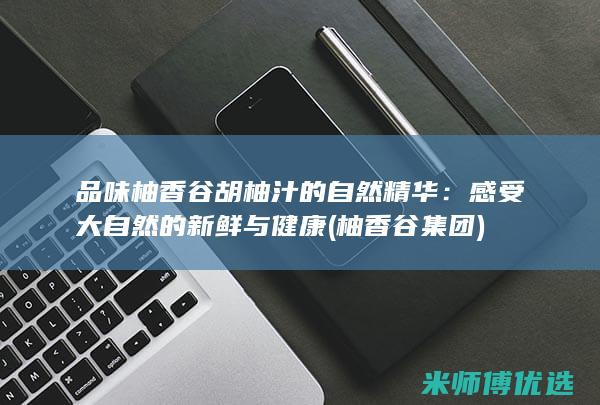 品味柚香谷胡柚汁的自然精华：感受大自然的新鲜与健康 (柚香谷集团)