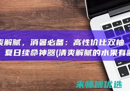 清爽解腻，消暑必备：高性价比双柚汁，夏日续命神器 (清爽解腻的水果有哪些)