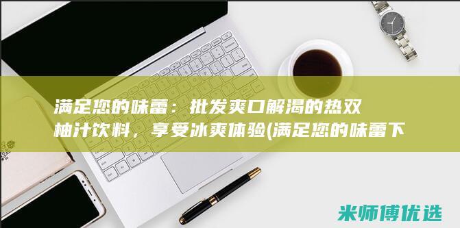 满足您的味蕾：批发爽口解渴的热双柚汁饮料，享受冰爽体验 (满足您的味蕾下句是什么)