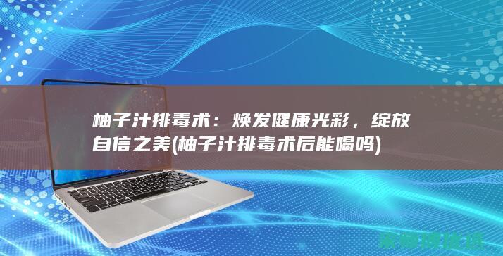 柚子汁排毒术：焕发健康光彩，绽放自信之美 (柚子汁排毒术后能喝吗)