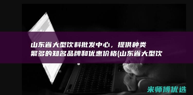 山东省大型饮料批发中心，提供种类繁多的知名品牌和优惠价格 (山东省大型饮料企业)