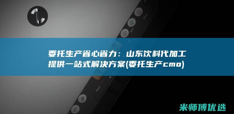 委托生产省心省力：山东饮料代加工提供一站式解决方案 (委托生产cmo)