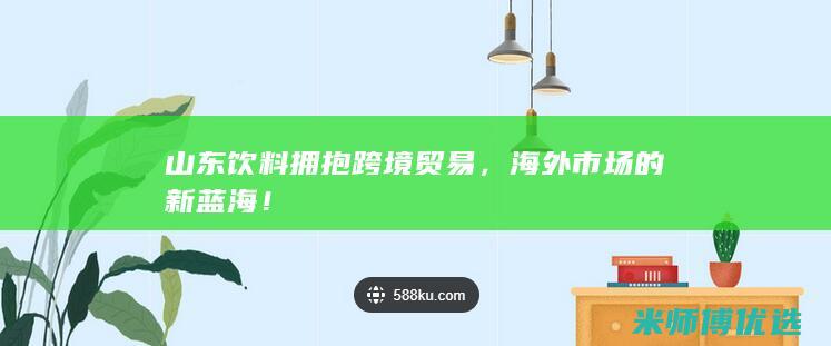 山东饮料拥抱跨境贸易，海外市场的新蓝海！