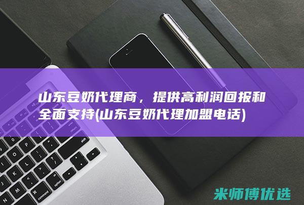 山东豆奶代理商，提供高利润回报和全面支持 (山东豆奶代理加盟电话)