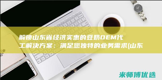 解锁山东省经济实惠的豆奶 OEM 代工解决方案：满足您独特的业务需求 (山东经济网sdjingji)