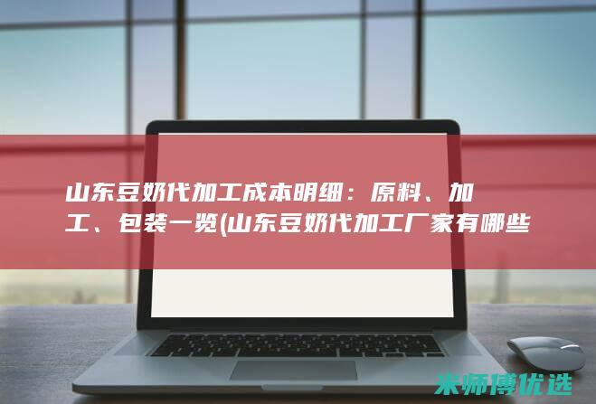 山东豆奶代加工成本明细：原料、加工、包装一览 (山东豆奶代加工厂家有哪些地方)