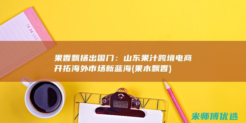 果香飘扬出国门：山东果汁跨境电商开拓海外市场新蓝海 (果木飘香)