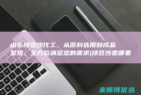 山东绿豆沙代工，从原料选用到成品呈现，全方位满足您的需求 (绿豆沙是哪里的小吃)