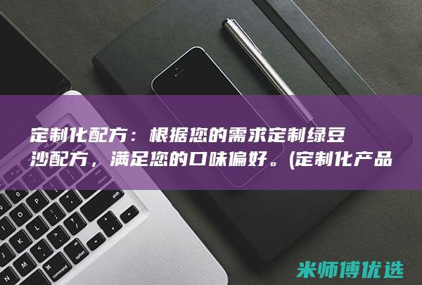 定制化配方：根据您的需求定制绿豆沙配方，满足您的口味偏好。(定制化产品是什么意思)