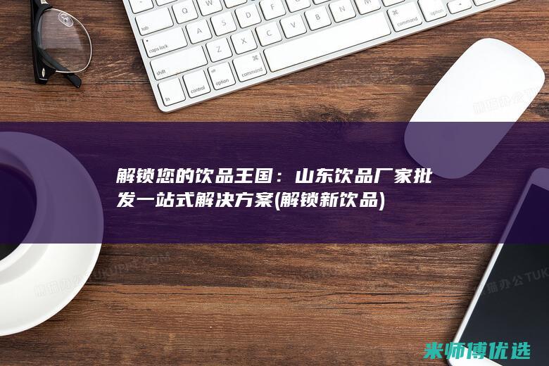 解锁您的饮品王国：山东饮品厂家批发一站式解决方案 (解锁新饮品)