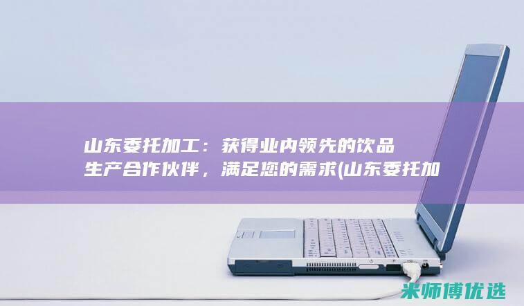 山东委托加工：获得业内领先的饮品生产合作伙伴，满足您的需求 (山东委托加工厂有哪些)