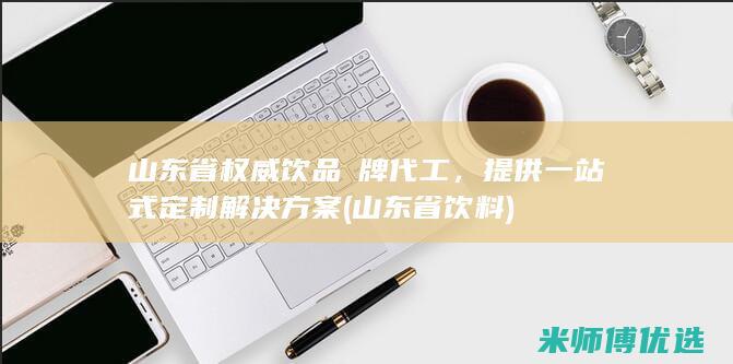 山东省权威饮品貼牌代工，提供一站式定制解决方案 (山东省饮料)