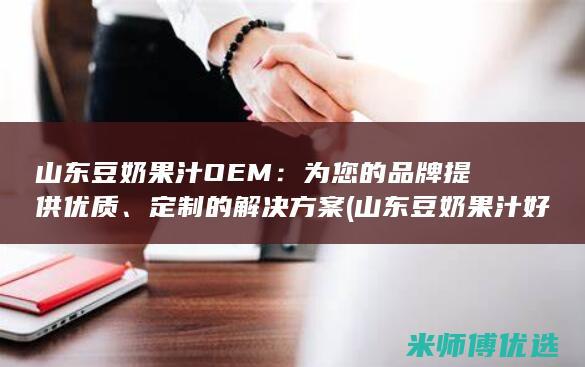 山东豆奶果汁 OEM：为您的品牌提供优质、定制的解决方案 (山东豆奶果汁好喝吗)